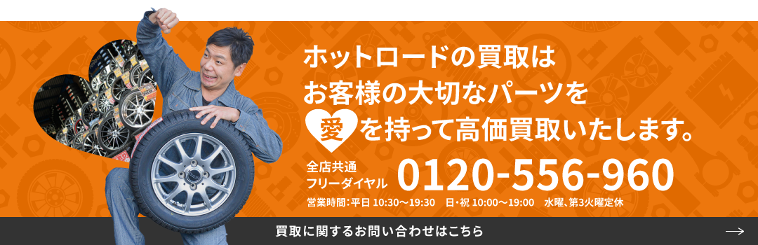 ホットロードの買取はお客様の大切なパーツを愛を持って高価買取いたします。全店共通フリーダイヤル0120-556-960 営業時間：平日 10:30〜19:30　日・祝 10:00〜19:00　水曜定休 買取に関するお問い合わせはこちら